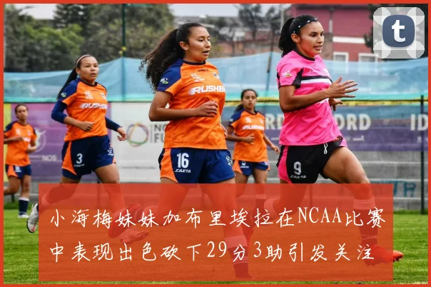 小海梅妹妹加布里埃拉在NCAA比赛中表现出色砍下29分3助引发关注