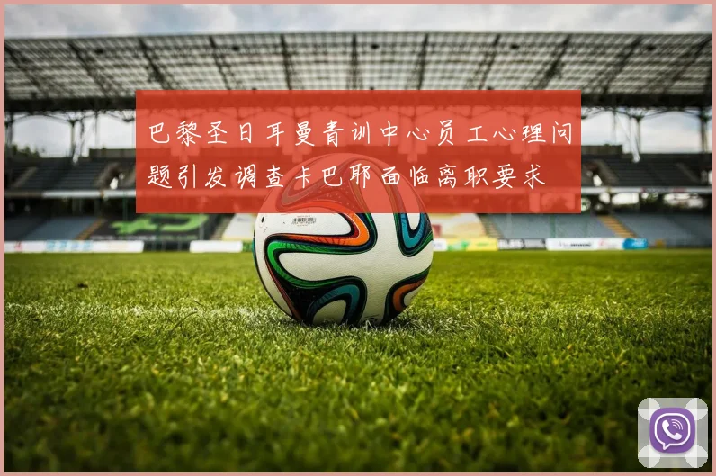 巴黎圣日耳曼青训中心员工心理问题引发调查卡巴耶面临离职要求
