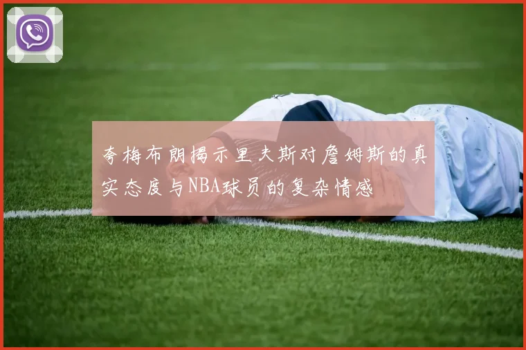 夸梅布朗揭示里夫斯对詹姆斯的真实态度与NBA球员的复杂情感