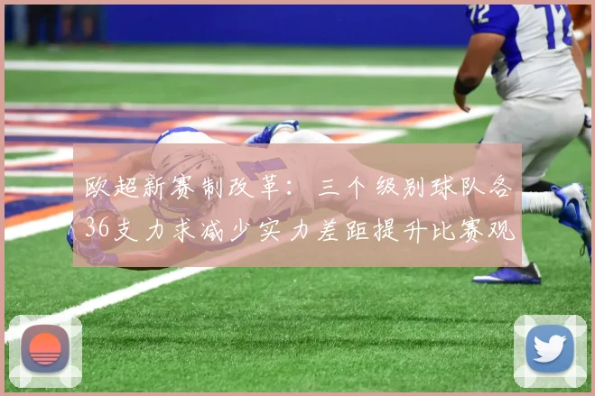 欧超新赛制改革：三个级别球队各36支力求减少实力差距提升比赛观赏性