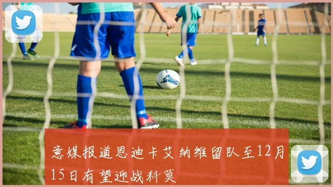意媒报道恩迪卡艾纳维留队至12月15日有望迎战科莫