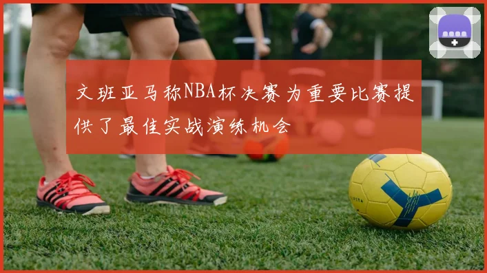 文班亚马称NBA杯决赛为重要比赛提供了最佳实战演练机会