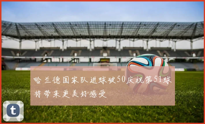 哈兰德国家队进球破50庆祝第51球将带来更美好感受