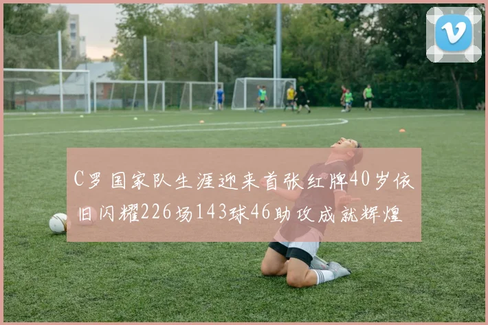 C罗国家队生涯迎来首张红牌40岁依旧闪耀226场143球46助攻成就辉煌