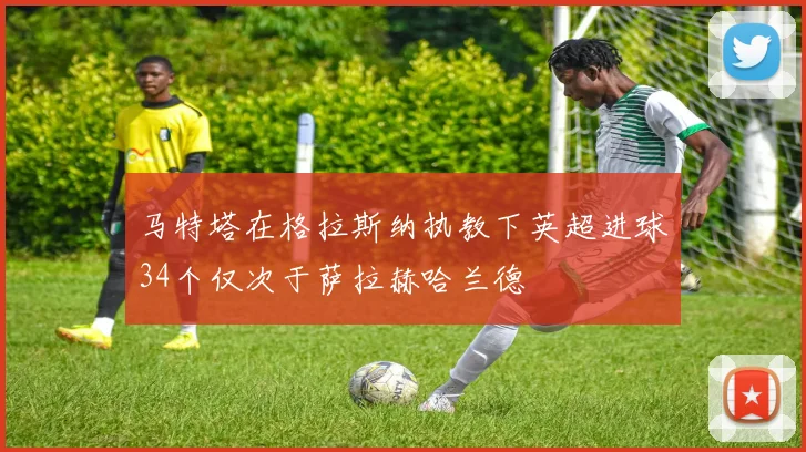 马特塔在格拉斯纳执教下英超进球34个仅次于萨拉赫哈兰德