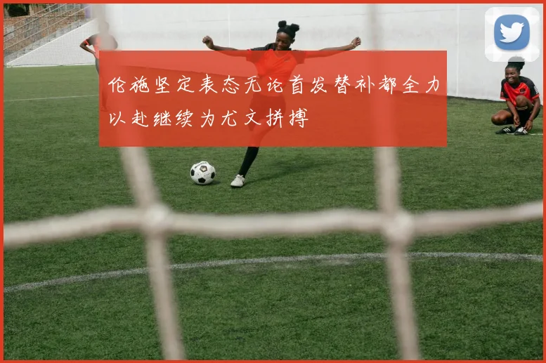 伦施坚定表态无论首发替补都全力以赴继续为尤文拼搏