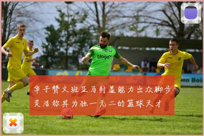 华子赞文班亚马封盖能力出众脚步灵活称其为独一无二的篮球天才