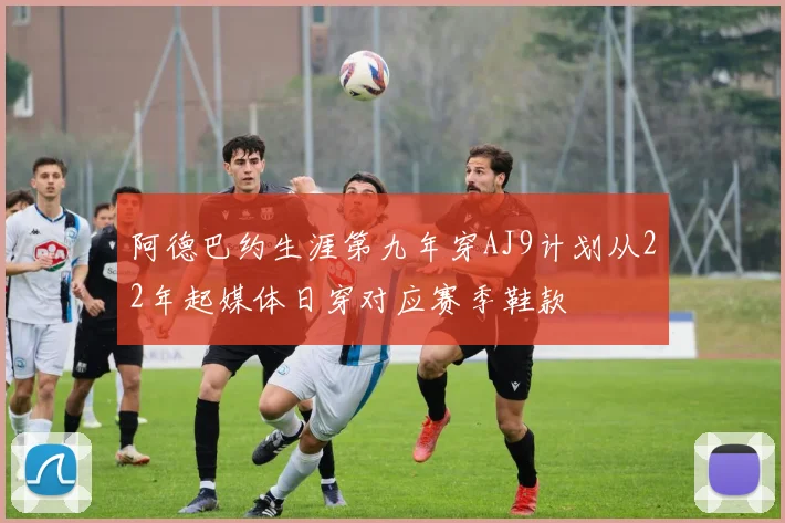 阿德巴约生涯第九年穿AJ9计划从22年起媒体日穿对应赛季鞋款
