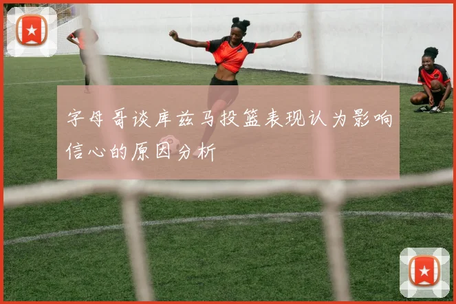 字母哥谈库兹马投篮表现认为影响信心的原因分析