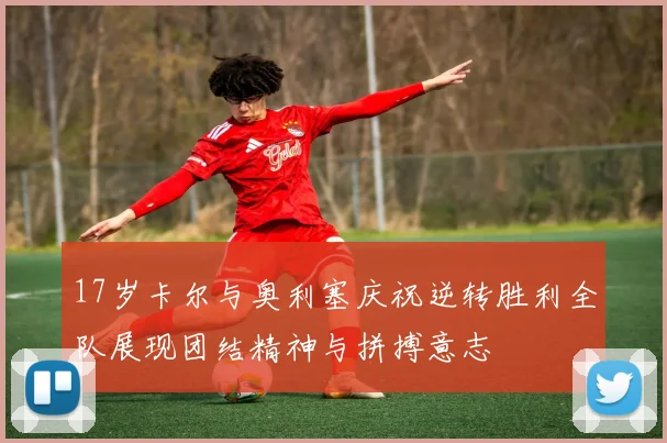 17岁卡尔与奥利塞庆祝逆转胜利全队展现团结精神与拼搏意志