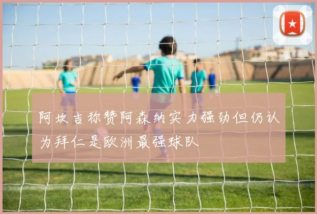 阿坎吉称赞阿森纳实力强劲但仍认为拜仁是欧洲最强球队