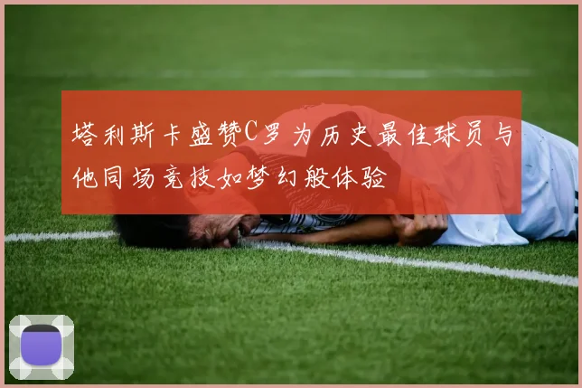 塔利斯卡盛赞C罗为历史最佳球员与他同场竞技如梦幻般体验