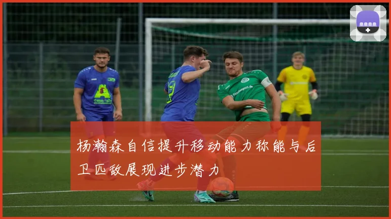 杨瀚森自信提升移动能力称能与后卫匹敌展现进步潜力