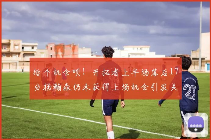 给个机会呗！开拓者上半场落后17分杨瀚森仍未获得上场机会引发关注