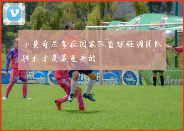 小曼奇尼喜获国家队首球强调团队胜利才是最重要的