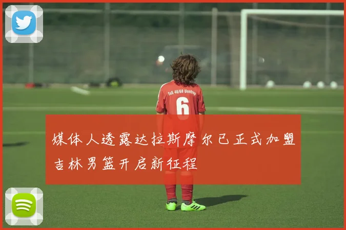 媒体人透露达拉斯摩尔已正式加盟吉林男篮开启新征程
