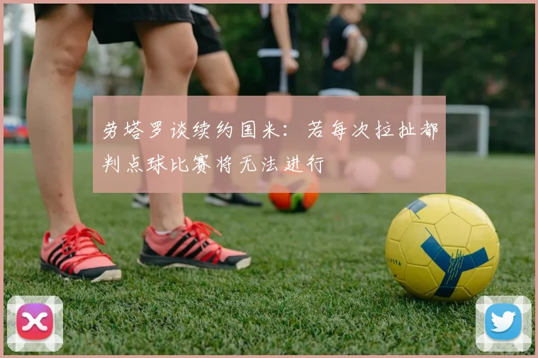 劳塔罗谈续约国米：若每次拉扯都判点球比赛将无法进行