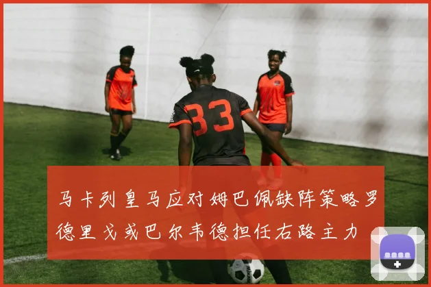 马卡列皇马应对姆巴佩缺阵策略罗德里戈或巴尔韦德担任右路主力