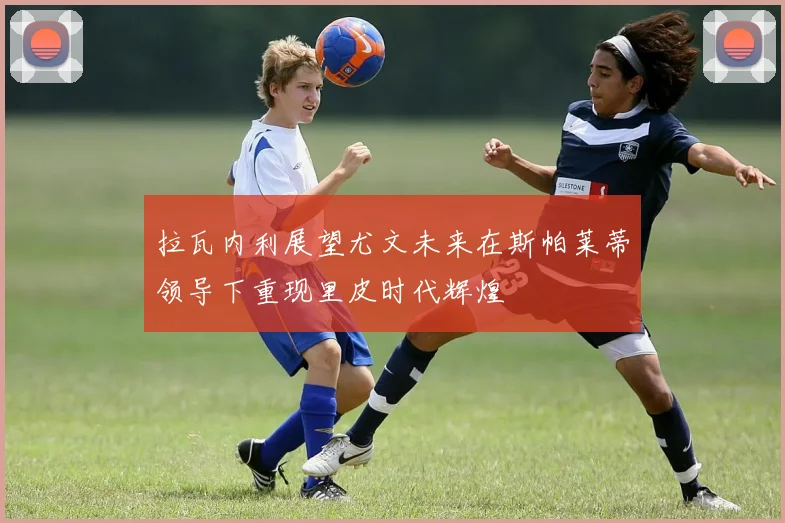 拉瓦内利展望尤文未来在斯帕莱蒂领导下重现里皮时代辉煌