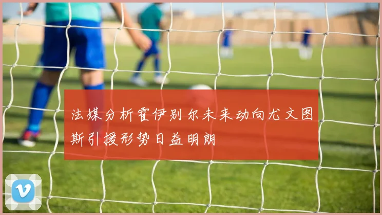 法媒分析霍伊别尔未来动向尤文图斯引援形势日益明朗