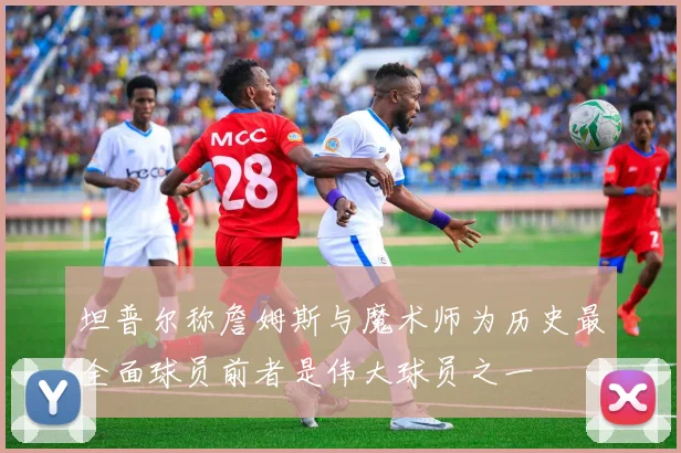坦普尔称詹姆斯与魔术师为历史最全面球员前者是伟大球员之一