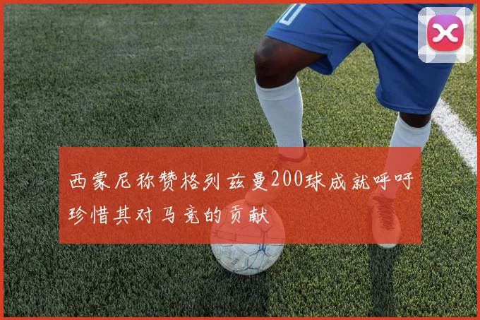 西蒙尼称赞格列兹曼200球成就呼吁珍惜其对马竞的贡献