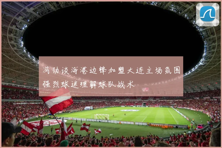 冯劲谈海港边锋加盟大连主场氛围强烈球迷理解球队战术