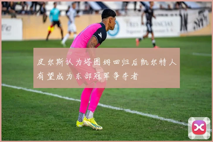 皮尔斯认为塔图姆回归后凯尔特人有望成为东部冠军争夺者